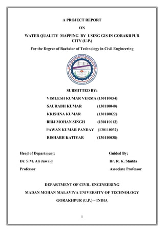 1
A PROJECT REPORT
ON
WATER QUALITY MAPPING BY USING GIS IN GORAKHPUR
CITY (U.P.)
For the Degree of Bachelor of Technology in Civil Engineering
SUBMITTED BY:
VIMLESH KUMAR VERMA (130110054)
SAURABH KUMAR (130110040)
KRISHNA KUMAR (130110022)
BRIJ MOHAN SINGH (130110012)
PAWAN KUMAR PANDAY (130110032)
RISHABH KATIYAR (130110038)
Head of Department: Guided By:
Dr. S.M. Ali Jawaid Dr. R. K. Shukla
Professor Associate Professor
DEPARTMENT OF CIVIL ENGINEERING
MADAN MOHAN MALAVIYA UNIVERSITY OF TECHNOLOGY
GORAKHPUR (U.P.) – INDIA
 