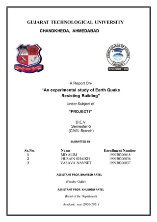 GUJARAT TECHNOLOGICAL UNIVERSITY
CHANDKHEDA, AHMEDABAD
A Report On-
“An experimental study of Earth Quake
Resisting Building”
Under Subject of
“PROJECT I”
D.E.V,
Semester-5
(CIVIL Branch)
SUBMITTED BY
Sr.No. Name Enrollment Number
1 MD ALIM 199930306018
2 HUSAIN SHAIKH 199930306036
3 VASAVA NAVNET 199930306037
ASSISTANT PROF. BHAVESH PATEL
(Faculty Guide)
ASSISTANT PROF. KHUSHBU PATEL
(Head of the Department)
Academic year (2020-2021)
 
