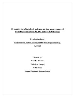 Evaluating the effect of soil moisture, surface temperature and
humidity variations on MODIS-derived NDVI values

Term Project Report
Environmental Remote Sensing and Satellite Image Processing
WEN507

Prepared by:
Ashraf A. Hasania
Wafa F.Al Yamani
Yehia Eissa
Yomna Mahmoud Ibrahim Hassan

 