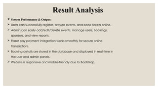 Result Analysis
 System Performance & Output:
 Users can successfully register, browse events, and book tickets online.
 Admin can easily add/edit/delete events, manage users, bookings,
sponsors, and view reports.
 Razor pay payment integration works smoothly for secure online
transactions.
 Booking details are stored in the database and displayed in real-time in
the user and admin panels.
 Website is responsive and mobile-friendly due to Bootstrap.
 