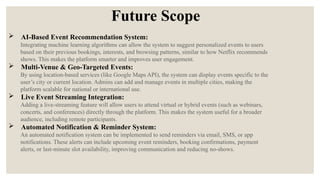 Future Scope
 AI-Based Event Recommendation System:
Integrating machine learning algorithms can allow the system to suggest personalized events to users
based on their previous bookings, interests, and browsing patterns, similar to how Netflix recommends
shows. This makes the platform smarter and improves user engagement.
 Multi-Venue & Geo-Targeted Events:
By using location-based services (like Google Maps API), the system can display events specific to the
user’s city or current location. Admins can add and manage events in multiple cities, making the
platform scalable for national or international use.
 Live Event Streaming Integration:
Adding a live-streaming feature will allow users to attend virtual or hybrid events (such as webinars,
concerts, and conferences) directly through the platform. This makes the system useful for a broader
audience, including remote participants.
 Automated Notification & Reminder System:
An automated notification system can be implemented to send reminders via email, SMS, or app
notifications. These alerts can include upcoming event reminders, booking confirmations, payment
alerts, or last-minute slot availability, improving communication and reducing no-shows.
 