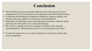 Conclusion
 The EventEase project successfully streamlines the entire process of event
management from event creation to user registration and online ticket booking.
 It eliminates the drawbacks of traditional methods by offering a digital, user-
friendly, and secure platform for both users and administrators.
 Integration with Razorpay ensures safe and instant payments, while the admin
panel provides full control over events and bookings.
 The system is scalable and can be extended with features like AI-based
recommendations, QR-based entry, and live event streaming in the future.
 Overall, the project serves as a robust and practical solution for modern-day
event management.
 