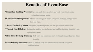 Benefits of EventEase
Simplified Booking Process: Users can easily browse, select, and book event tickets online
without any manual hassle.
Centralized Management: Admins can manage all events, categories, bookings, and payments
from one place.
 Secure Online Payments: Integrated with Razorpay for safe and quick online transactions.
Time & Cost Efficient: Reduces the need for physical setups and staff by digitizing the entire event
registration process.
Real-Time Booking Tracking: Both users and admins can track booking history and current status
instantly.
User-Friendly Interface: Clean UI for both users and admins ensures smooth navigation
and interaction.
 
