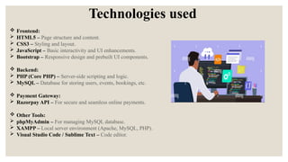 Technologies used
 Frontend:
 HTML5 – Page structure and content.
 CSS3 – Styling and layout.
 JavaScript – Basic interactivity and UI enhancements.
 Bootstrap – Responsive design and prebuilt UI components.
 Backend:
 PHP (Core PHP) – Server-side scripting and logic.
 MySQL – Database for storing users, events, bookings, etc.
 Payment Gateway:
 Razorpay API – For secure and seamless online payments.
 Other Tools:
 phpMyAdmin – For managing MySQL database.
 XAMPP – Local server environment (Apache, MySQL, PHP).
 Visual Studio Code / Sublime Text – Code editor.
 