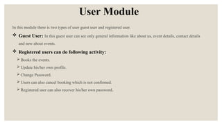 User Module
In this module there is two types of user guest user and registered user.
 Guest User: In this guest user can see only general information like about us, event details, contact details
and new about events.
 Registered users can do following activity:
Books the events.
Update his/her own profile.
Change Password.
Users can also cancel booking which is not confirmed.
Registered user can also recover his/her own password.
 
