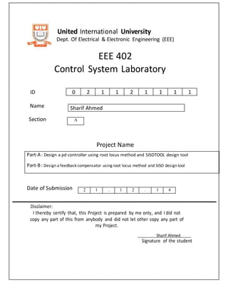 United International University
Dept. Of Electrical & Electronic Engineering (EEE)
EEE 402
Control System Laboratory
ID
Name
Section
Project Name
Date of Submission
Disclaimer:
I thereby certify that, this Project is prepared by me only, and I did not
copy any part of this from anybody and did not let other copy any part of
my Project.
Sharif Ahmed
Signature of the student
0 2 1 1 2 1 1 1 1
Sharif Ahmed
A
Part-A : Design a pd controller using root locus method and SISOTOOL design tool
Part-B: Design a feedback compensator using root locus method and SISO design tool
2 1 . 1 2 . 1 4
 