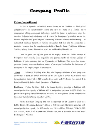 1

Company Profile
Fatima Group (History)
In 1988 a dynamic and radical person known as Mr. Mukhtar A. Sheikh had
conceptualized his revolutionary vision and laid the stone of a Multan based
organization which commenced its business mainly in Sugar. In subsequent years the
untiring, dedicated and missionary zeal & zest of the founders of group had woven the
net of Companies into glorified galaxy of shining Stars and named it Fatima Group. The
substantial Strategic benefits of vertical integration led him and his associates to
consider venturing into the manufacturing field of Textile, Sugar, Fertilizers, Malaises,
Trading, Mining, Power Generation, Air Line and Packing Material etc.
Over the years and by the grace of all mighty Allah the Fatima Group of
Companies now proudly stood unparallel and peerless leader in business groups of
Pakistan. It ranks amongst the top Companies of Pakistan. The group has strong
presence in most important business sectors of the region. It also has the distinction of
being one of the largest players in each sector.
Textile.

Reliance Weaving Mills Ltd, the flagship company of the group was

established in 1991. Its annual turnover for the year 2012 is approx Rs. 9 billion with
the production facility of 35,520 spindles (two units) and 296 looms (two units). It is
listed on Karachi & Lahore Stock Exchanges of Pakistan.
Fertilizers.

Fatima Fertilizers Ltd is the largest fertilizer complex in Pakistan with

annual production capacity of 847,000 MT. It was put into operation in 1979. Under the
privatization policy of Government of Pakistan, the management of the company was
taken over by Fatima Group on July 14, 2005.
Fatima Fertilizer Company Ltd was incorporated on 24 December 2003 as a
Public Limited Company. Fatima Fertilizer is fully integrated fertilizer complex with
annual production capacity (in MT for the year 2011) of Urea 500,000, CAN 420,000,
NP 244,000, Nitric Acid 500,000 and Amonia 500,000. It is listed on all the Stock
Exchanges of Pakistan.

Report Compiled by Maj Raja Manzar & Maj Rana
Shahzad

 