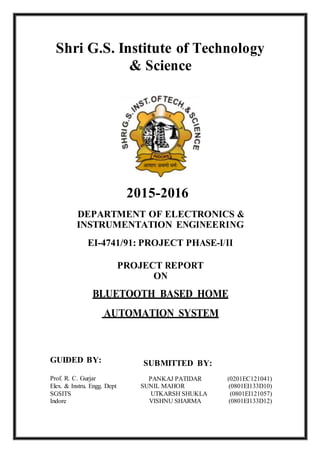 Shri G.S. Institute of Technology
& Science
2015-2016
DEPARTMENT OF ELECTRONICS &
INSTRUMENTATION ENGINEERING
EI-4741/91: PROJECT PHASE-I/II
PROJECT REPORT
ON
BLUETOOTH BASED HOME
AUTOMATION SYSTEM
GUIDED BY: SUBMITTED BY:
Prof. R. C. Gurjar PANKAJ PATIDAR (0201EC121041)
Elex. & Instru. Engg. Dept SUNIL MAHOR (0801EI133D10)
SGSITS UTKARSH SHUKLA (0801EI121057)
Indore VISHNU SHARMA (0801EI133D12)
 