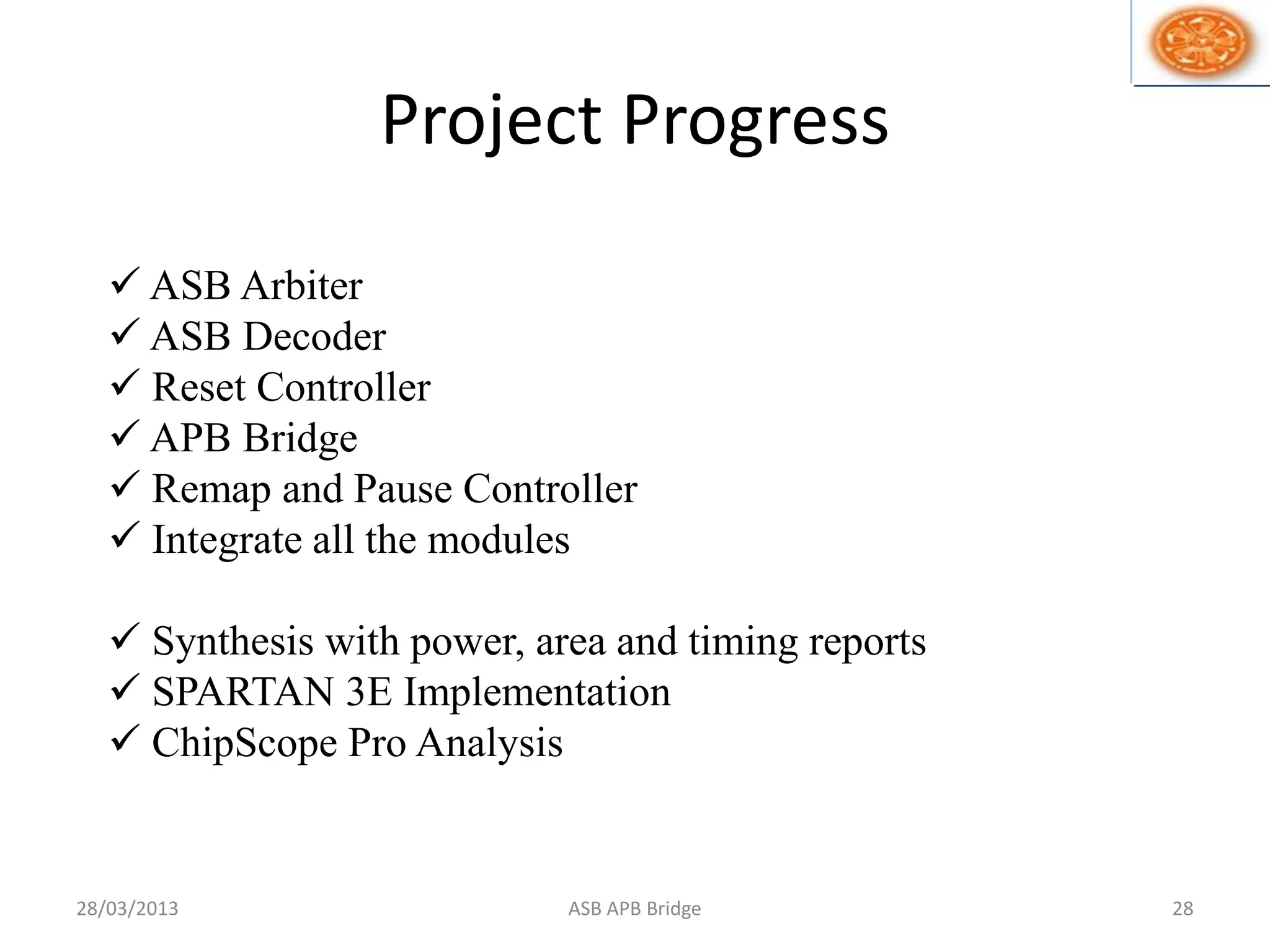 Project Progress
 ASB Arbiter
 ASB Decoder
 Reset Controller
 APB Bridge
 Remap and Pause Controller
 Integrate all the modules
 Synthesis with power, area and timing reports
 SPARTAN 3E Implementation
 ChipScope Pro Analysis
28/03/2013 28ASB APB Bridge
 