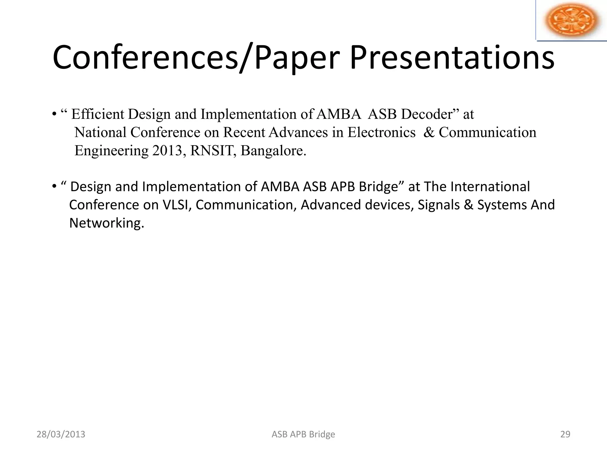 Conferences/Paper Presentations
28/03/2013 ASB APB Bridge 29
• “ Efficient Design and Implementation of AMBA ASB Decoder” at
National Conference on Recent Advances in Electronics & Communication
Engineering 2013, RNSIT, Bangalore.
• “ Design and Implementation of AMBA ASB APB Bridge” at The International
Conference on VLSI, Communication, Advanced devices, Signals & Systems And
Networking.
 