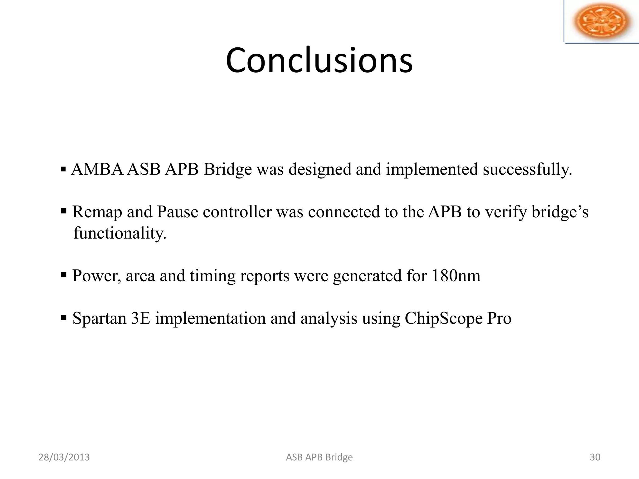 Conclusions
28/03/2013 ASB APB Bridge 30
 AMBAASB APB Bridge was designed and implemented successfully.
 Remap and Pause controller was connected to the APB to verify bridge’s
functionality.
 Power, area and timing reports were generated for 180nm
 Spartan 3E implementation and analysis using ChipScope Pro
 