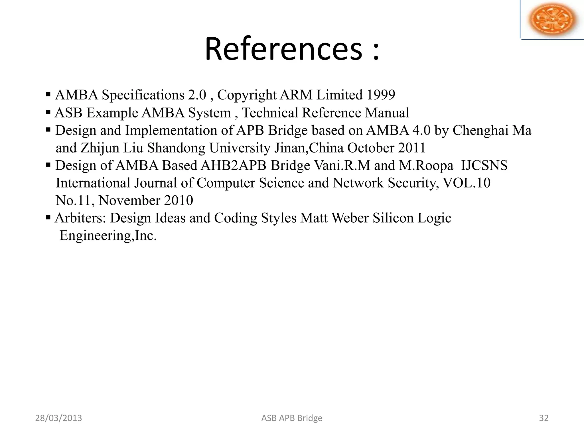References :
 AMBA Specifications 2.0 , Copyright ARM Limited 1999
 ASB Example AMBA System , Technical Reference Manual
 Design and Implementation of APB Bridge based on AMBA 4.0 by Chenghai Ma
and Zhijun Liu Shandong University Jinan,China October 2011
 Design of AMBA Based AHB2APB Bridge Vani.R.M and M.Roopa IJCSNS
International Journal of Computer Science and Network Security, VOL.10
No.11, November 2010
 Arbiters: Design Ideas and Coding Styles Matt Weber Silicon Logic
Engineering,Inc.
28/03/2013 32ASB APB Bridge
 