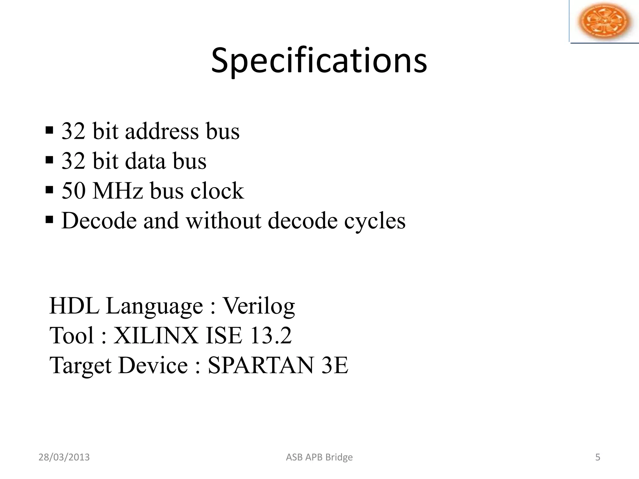 Specifications
 32 bit address bus
 32 bit data bus
 50 MHz bus clock
 Decode and without decode cycles
HDL Language : Verilog
Tool : XILINX ISE 13.2
Target Device : SPARTAN 3E
28/03/2013 5ASB APB Bridge
 