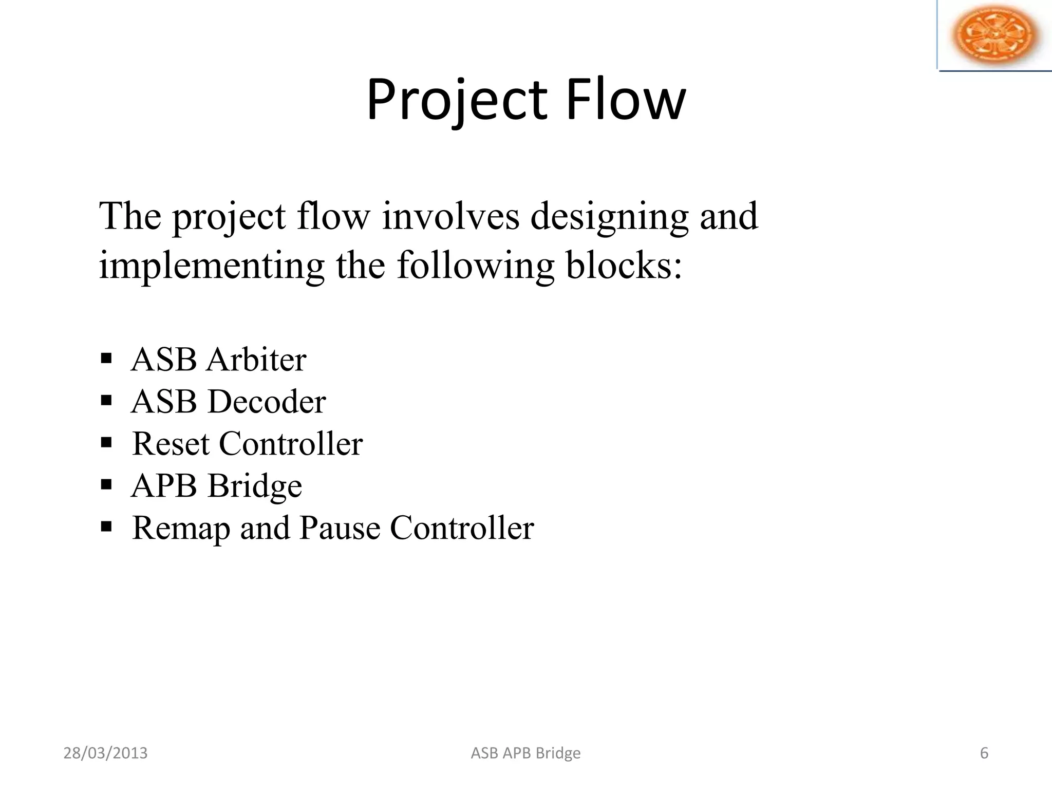 Project Flow
The project flow involves designing and
implementing the following blocks:
 ASB Arbiter
 ASB Decoder
 Reset Controller
 APB Bridge
 Remap and Pause Controller
28/03/2013 6ASB APB Bridge
 