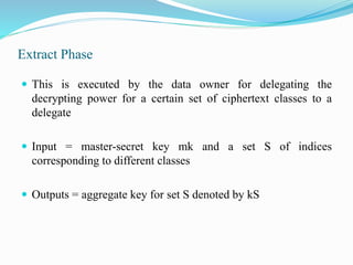 Extract Phase
 This is executed by the data owner for delegating the
decrypting power for a certain set of ciphertext classes to a
delegate
 Input = master-secret key mk and a set S of indices
corresponding to different classes
 Outputs = aggregate key for set S denoted by kS
 