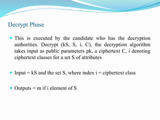 Decrypt Phase
 This is executed by the candidate who has the decryption
authorities. Decrypt (kS, S, i, C), the decryption algorithm
takes input as public parameters pk, a ciphertext C, i denoting
ciphertext classes for a set S of attributes
 Input = kS and the set S, where index i = ciphertext class
 Outputs = m if i element of S
 