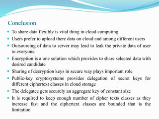 Conclusion
 To share data flexibly is vital thing in cloud computing
 Users prefer to upload there data on cloud and among different users
 Outsourcing of data to server may lead to leak the private data of user
to everyone
 Encryption is a one solution which provides to share selected data with
desired candidate
 Sharing of decryption keys in secure way plays important role
 Public-key cryptosystems provides delegation of secret keys for
different ciphertext classes in cloud storage
 The delegatee gets securely an aggregate key of constant size
 It is required to keep enough number of cipher texts classes as they
increase fast and the ciphertext classes are bounded that is the
limitation
 