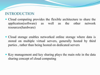 INTRODUCTION
 Cloud computing provides the flexible architecture to share the
application(software) as well as the other network
resources(hardware)
 Cloud storage enables networked online storage where data is
stored on multiple virtual servers, generally hosted by third
parties , rather than being hosted on dedicated servers
 Key management and key sharing plays the main role in the data
sharing concept of cloud computing
 