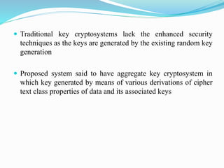  Traditional key cryptosystems lack the enhanced security
techniques as the keys are generated by the existing random key
generation
 Proposed system said to have aggregate key cryptosystem in
which key generated by means of various derivations of cipher
text class properties of data and its associated keys
 