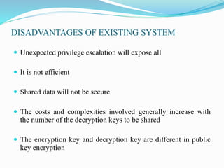 DISADVANTAGES OF EXISTING SYSTEM
 Unexpected privilege escalation will expose all
 It is not efficient
 Shared data will not be secure
 The costs and complexities involved generally increase with
the number of the decryption keys to be shared
 The encryption key and decryption key are different in public
key encryption
 