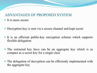 ADVANTAGES OF PROPOSED SYSTEM
 It is more secure
 Decryption key is sent via a secure channel and kept secret
 It is an efficient public-key encryption scheme which supports
flexible delegation
 The extracted key have can be an aggregate key which is as
compact as a secret key for a single class
 The delegation of decryption can be efficiently implemented with
the aggregate key
 