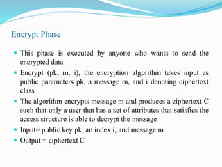 Encrypt Phase
 This phase is executed by anyone who wants to send the
encrypted data
 Encrypt (pk, m, i), the encryption algorithm takes input as
public parameters pk, a message m, and i denoting ciphertext
class
 The algorithm encrypts message m and produces a ciphertext C
such that only a user that has a set of attributes that satisfies the
access structure is able to decrypt the message
 Input= public key pk, an index i, and message m
 Output = ciphertext C
 