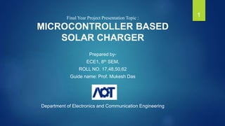 Final Year Project Presentation Topic :
MICROCONTROLLER BASED
SOLAR CHARGER
Prepared by-
ECE1, 8th SEM,
ROLL NO. 17,48,50,62
Guide name: Prof. Mukesh Das
Department of Electronics and Communication Engineering
1
 