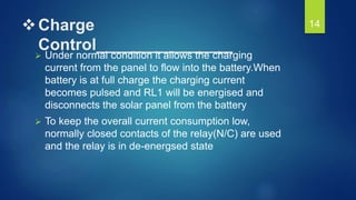 Charge
Control_______________
 Under normal condition it allows the charging
current from the panel to flow into the battery.When
battery is at full charge the charging current
becomes pulsed and RL1 will be energised and
disconnects the solar panel from the battery
 To keep the overall current consumption low,
normally closed contacts of the relay(N/C) are used
and the relay is in de-energsed state
14
 