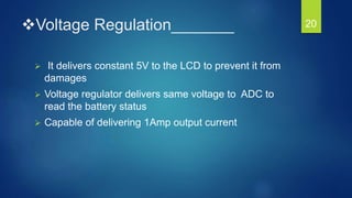 Voltage Regulation_______
 It delivers constant 5V to the LCD to prevent it from
damages
 Voltage regulator delivers same voltage to ADC to
read the battery status
 Capable of delivering 1Amp output current
20
 