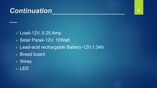 Continuation___________________
__
 Load-12V, 0.25 Amp
 Solar Panel-12V, 10Watt
 Lead-acid rechargable Battery-12V,1.3Ah
 Bread board
 Wires
 LED
8
 