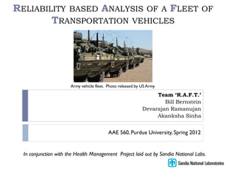RELIABILITY BASED ANALYSIS OF A FLEET                                                 OF
        TRANSPORTATION VEHICLES




                       Army vehicle fleet. Photo released by US Army

                                                                  Team ‘R.A.F.T.’
                                                                     Bill Bernstein
                                                             Devarajan Ramanujan
                                                                  Akanksha Sinha


                                           AAE 560, Purdue University, Spring 2012


  In conjunction with the Health Management Project laid out by Sandia National Labs.
 