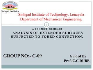 A P R O J E C T S E M I N A R
ANALYSIS OF EXTENDED SURFACES
SUBJECTED TO FORED CONVECTION.
Sinhgad Institute of Technology, Lonavala
Department of Mechanical Engineering
1
GROUP NO:- C-09 Guided By
Prof. C.C.DUBE
 
