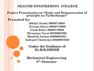 SEACOM ENGINEERING COLLEGE 
Project Presentation on “Study and Demonstration of 
principle on Turbocharger” 
Presented by:A 
bhijit Nandy-20600710091 
Priyam Ghose-20600710090 
Utsab Koley-20600710096 
Hiranmoy Gorai-09206007062 
Moudrik Sarkar-09206007051 
Indranil Chatterjee-09206007050 
UUnnddeerr tthhee GGuuiiddaannccee ooff 
DDrr..BB..BB..GGHHOOSSHH 
Mechanical Engineering 
8Th Semester 
 