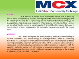 VISION:
MCX envision a unified Indian commodity market that is driven by
market forces and continually provides a level playfield for all stakeholders ranging from
the primary producer to the end-consumer; corrects historical aberrations in the system;
leverages technology to achieve exceptional efficiencies and ultimately lead to a common
world market. We also envision a brand image for MCX that identifies it as the Exchange of
Choice not only by direct participants in the commodity ecosystem but also by the general
public.
MISSION:
MCX shall accomplish the above vision by relentlessly endeavoring to
enhance awareness and understanding of exchange-enabled trade in commodity
derivatives. The Exchange will continue to minimize the adverse effects of price volatilities;
providing commodity ecosystem participants with neutral, secure and transparent trade
mechanisms; formulating quality parameters and trade regulations in conjunction with the
regulatory authority. Moreover, it will continue to enforce a zero-tolerance policy toward
unethical trade practices-attempted or real-by any participant/s; and invest in the all-round
development of the commodity ecosystem.
 