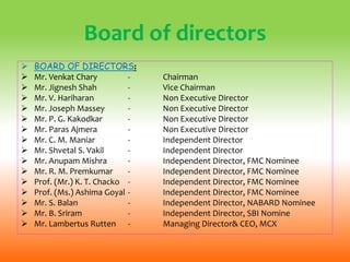 Board of directors
 BOARD OF DIRECTORS:
 Mr. Venkat Chary - Chairman
 Mr. Jignesh Shah - Vice Chairman
 Mr. V. Hariharan - Non Executive Director
 Mr. Joseph Massey - Non Executive Director
 Mr. P. G. Kakodkar - Non Executive Director
 Mr. Paras Ajmera - Non Executive Director
 Mr. C. M. Maniar - Independent Director
 Mr. Shvetal S. Vakil - Independent Director
 Mr. Anupam Mishra - Independent Director, FMC Nominee
 Mr. R. M. Premkumar - Independent Director, FMC Nominee
 Prof. (Mr.) K. T. Chacko - Independent Director, FMC Nominee
 Prof. (Ms.) Ashima Goyal - Independent Director, FMC Nominee
 Mr. S. Balan - Independent Director, NABARD Nominee
 Mr. B. Sriram - Independent Director, SBI Nomine
 Mr. Lambertus Rutten - Managing Director& CEO, MCX
 