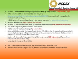  NCDEX is a public limited company incorporated on April 23, 2003 under the Companies Act, 1956.
 It has commenced its operations on December 15, 2003.
 National Commodity & Derivatives Exchange Limited (NCDEX) is a professionally managed on-line
multi-commodity exchange.
 NCDEX is the only commodity exchange in the country promoted by national level institutions.
 NCDEX is regulated by Forward Markets Commission.
 NCDEX is located in Mumbai and offers facilities to its members about 550 centers throughout India.
 The reach will gradually be expanded to more centers.
 NCDEX currently facilitates trading of 57 commodities.
 National Multi-Commodity Exchange of India Limited (NMCE), the first De-Mutualized Electronic Multi-
Commodity Exchange of India granted the National status on a permanent basis by the Government of
India and operational since 26th November 2002.
 It is the only Commodity Exchange in the world to have received ISO 9001:2000 certification from
British Standard Institutions (BSI).
 Innovation is the way of life at NMCE.
 NMCE commenced futures trading in 24 commodities on 26th November, 2002 .
 NMCE was the first exchange to take up the issue of differential treatment of speculative loss.
 