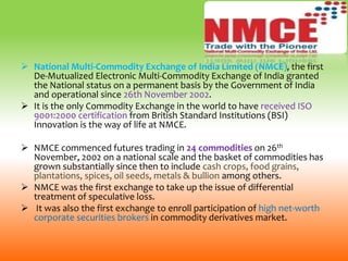  National Multi-Commodity Exchange of India Limited (NMCE), the first
De-Mutualized Electronic Multi-Commodity Exchange of India granted
the National status on a permanent basis by the Government of India
and operational since 26th November 2002.
 It is the only Commodity Exchange in the world to have received ISO
9001:2000 certification from British Standard Institutions (BSI)
Innovation is the way of life at NMCE.
 NMCE commenced futures trading in 24 commodities on 26th
November, 2002 on a national scale and the basket of commodities has
grown substantially since then to include cash crops, food grains,
plantations, spices, oil seeds, metals & bullion among others.
 NMCE was the first exchange to take up the issue of differential
treatment of speculative loss.
 It was also the first exchange to enroll participation of high net-worth
corporate securities brokers in commodity derivatives market.
 