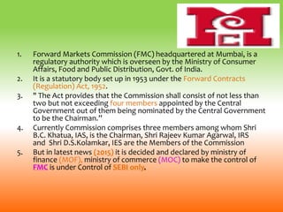 1. Forward Markets Commission (FMC) headquartered at Mumbai, is a
regulatory authority which is overseen by the Ministry of Consumer
Affairs, Food and Public Distribution, Govt. of India.
2. It is a statutory body set up in 1953 under the Forward Contracts
(Regulation) Act, 1952.
3. " The Act provides that the Commission shall consist of not less than
two but not exceeding four members appointed by the Central
Government out of them being nominated by the Central Government
to be the Chairman.”
4. Currently Commission comprises three members among whom Shri
B.C. Khatua, IAS, is the Chairman, Shri Rajeev Kumar Agarwal, IRS
and Shri D.S.Kolamkar, IES are the Members of the Commission
5. But in latest news (2015) it is decided and declared by ministry of
finance (MOF), ministry of commerce (MOC) to make the control of
FMC is under Control of SEBI only.
 