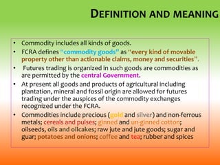DEFINITION AND MEANING
• Commodity includes all kinds of goods.
• FCRA defines “commodity goods” as “every kind of movable
property other than actionable claims, money and securities”.
• Futures trading is organized in such goods are commodities as
are permitted by the central Government.
• At present all goods and products of agricultural including
plantation, mineral and fossil origin are allowed for futures
trading under the auspices of the commodity exchanges
recognized under the FCRA.
• Commodities include precious (gold and silver) and non-ferrous
metals; cereals and pulses; ginned and un-ginned cotton;
oilseeds, oils and oilcakes; raw jute and jute goods; sugar and
guar; potatoes and onions; coffee and tea; rubber and spices
 