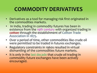 COMMODITY DERIVATIVES
• Derivatives as a tool for managing risk first originated in
the commodities markets.
• In India, trading in commodity futures has been in
existence from the 19th century with organized trading in
cotton through the establishment of Cotton Trade
Association in 1875.
• Over a period of time, other commodities like crude oil
were permitted to be traded in futures exchanges.
• Regulatory constraints in 1960s resulted in virtual
dismantling of the commodities future markets.
• It is only in the last decade that crude oil trading in
commodity future exchanges have been actively
encouraged.
 
