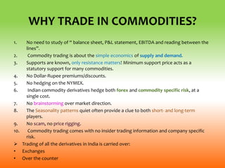 WHY TRADE IN COMMODITIES?
1. No need to study of “ balance sheet, P&L statement, EBITDA and reading between the
lines”.
2. Commodity trading is about the simple economics of supply and demand.
3. Supports are known, only resistance matters! Minimum support price acts as a
statutory support for many commodities.
4. No Dollar-Rupee premiums/discounts.
5. No hedging on the NYMEX.
6. Indian commodity derivatives hedge both forex and commodity specific risk, at a
single cost.
7. No brainstorming over market direction.
8. The Seasonality patterns quiet often provide a clue to both short- and long-term
players.
9. No scam, no price rigging.
10. Commodity trading comes with no insider trading information and company specific
risk.
 Trading of all the derivatives in India is carried over:
• Exchanges
• Over the counter
 