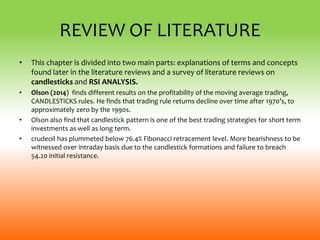 REVIEW OF LITERATURE
• This chapter is divided into two main parts: explanations of terms and concepts
found later in the literature reviews and a survey of literature reviews on
candlesticks and RSI ANALYSIS.
• Olson (2014) finds different results on the profitability of the moving average trading,
CANDLESTICKS rules. He finds that trading rule returns decline over time after 1970’s, to
approximately zero by the 1990s.
• Olson also find that candlestick pattern is one of the best trading strategies for short term
investments as well as long term.
• crudeoil has plummeted below 76.4% Fibonacci retracement level. More bearishness to be
witnessed over intraday basis due to the candlestick formations and failure to breach
54.20 initial resistance.
 