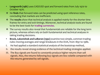 • Longworth (1981) uses CAD/USD spot and forward rates from July 1970 to
October 1976.
 He finds that forward rates can be predicted using spot reference rates,
concluding that markets are inefficient.
 The results show that technical analysis is applied mainly for the shorter time
frames for entry and exit timings. Moreover, technical analysis tools are found
to be the best tools for trading currencies.
 The survey results also reveal that fundamentals are reliable for the long term
picture, whereas others rely on both fundamental and technical analyses in
taking trading decisions.
• Brock, Lakonishok and LeBaron (1992) examine two simple, common trading
rules: moving averages and range breakouts in the DJIA, from 1897 to 1986.
I. He had applied a standard statistical analysis of the bootstrap method,
II. the results reveal strong evidence of the technical trading strategies applied.
III. The Buy signals are found to constantly produce higher returns than sell
signals. Also, the returns following buy signals are less volatile compared with
the returns generated by sell signals.
 