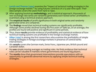 • Levich and Thomas (1994) examine the “impact of technical trading strategies in the
foreign exchange market.” by using futures contracts of a 15-year time span. Their
data sample covers the years from 1976 to 1990.
 After applying bootstrap methodology, and a statistical approach, thousands of
new exchange rate series are randomly generated; each tested series’ profitability is
examined using a technical analysis approach.
 The empirical results of profit significance in both original series and randomly
generated series are compared.
 The findings reveal that technical trading systems are significantly profitable.
Although some profits declined during the five years of 1986-90, on an average, the
profiles are found still positive and significant in some periods.
 Thus, these results provide evidence of profitability and statistical evidence of how
technical trading systems are profitable in the foreign exchange market.
• Silber (1995) is among the first researchers who examine the profitability of simple
trading strategies in foreign exchange markets in presence of central banks
interventions.
 His sample covers the German mark, Swiss franc, Japanese yen, British pound and
Canadian dollar.
 He uses simple moving averages as trading rules. He finds evidence that technical
rules can be valuable in markets where governments are found big players.
 The results show that government interventions provide speculators with an
opportunity to generate abnormal returns by applying simple technical trading
strategies.
 