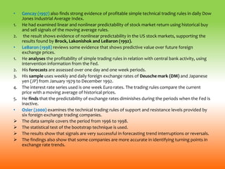 • Gencay (1997) also finds strong evidence of profitable simple technical trading rules in daily Dow
Jones Industrial Average Index.
1. He had examined linear and nonlinear predictability of stock market return using historical buy
and sell signals of the moving average rules.
2. the result shows evidence of nonlinear predictability in the US stock markets, supporting the
results found by Brock, Lakonishok and LeBaron (1992).
• LeBaron (1998) reviews some evidence that shows predictive value over future foreign
exchange prices.
1. He analyses the profitability of simple trading rules in relation with central bank activity, using
intervention information from the Fed.
2. His forecasts are assessed over one day and one week periods.
3. His sample uses weekly and daily foreign exchange rates of Deusche mark (DM) and Japanese
yen (JP) from January 1979 to December 1992.
4. The interest rate series used is one week Euro rates. The trading rules compare the current
price with a moving average of historical prices.
5. He finds that the predictability of exchange rates diminishes during the periods when the Fed is
inactive.
• Osler (2000) examines the technical trading rules of support and resistance levels provided by
six foreign exchange trading companies.
 The data sample covers the period from 1996 to 1998.
 The statistical test of the bootstrap technique is used.
 The results show that signals are very successful in forecasting trend interruptions or reversals.
 The findings also show that some companies are more accurate in identifying turning points in
exchange rate trends.
 