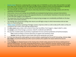 • Saacke (2002) Moreover, analyzing daily exchange rates of USD/DEM as well as daily USD and DEM overnight
Euro rates, from January 1979 to July 1994, provides further evidence of the unusual profitability of applying
technical trading strategies on days when the Fed and Bundesbank interventions take place.
• The central banks are found to gain returns when they intervene in foreign exchange markets and with the
usefulness of technical analysis.
• Intervention returns and trading rule profitability are evaluated during horizons and post interventions.
• Exchange rates are found to react in the opposite direction of central banks’ intentions in the short term, but
in line with their targets in the long term.
• The researchers find that the trading rules of using moving averages are considerably profitable on the days
when the central banks interfere.
• The findings also reveal that trading rules returns are still high on days in which interventions did not take
place or on preceding days.
• Osker (2003) examines clustering of foreign currency stop-loss orders as well as take profit orders as they are
considered main orders when placing trading orders.
 His data covers 9,655 orders with a total of more than $55 billion, from August 1, 1999, to April 11, 2000.
 His sample covers three foreign currencies: USD/JPY, EUR/USD and GBP/USD.
 He uses the crowded orders to provide an explanation for two common predictions of technical analysis.
 First, trends are likely to reverse directions at support and resistance areas.
 Second, trends are likely to move faster after prices penetrate such levels.
 He finds that take-profit orders gather at round numbers, explaining the first profit forecasting, whereas stop-
loss orders concentrate heavily just after round numbers; this explains the reason behind the second
forecasting.
 These findings are obtained based on the closing rates of both orders placed at the famous dealing bank of
National Westminster. The order clustering phenomenon is due to different common reasons; round numbers
are easy to remember and to place orders at as they are the first to come to anyone’s mind. The final results
show that technical trading rules can be profitable for market participants.
 