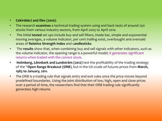 • Cekirdekci and Iliev (2010):
• The research examines a technical trading system using and back tests of around 250
stocks from various industry sectors, from April 2005 to April 2010.
• The initial tested set ups include buy and sell filters, inside bar, simple and exponential
moving averages, a volume indicator, per cent trailing exist, overbought and oversold
areas of Relative Strength Index and candlesticks.
• The results show that, when combining buy and sell signals with other indicators, such as
the volume indicator, the opening range is a powerful model; it generates significant
returns when traded with the correct stock.
• Holmberg, Lönnbark and Lundström (2012) test the profitability of the trading strategy
of the “Open Range Breakout (ORB), but in the US crude oil futures prices from March,
1983 to January, 2011.
• The ORB is a trading rule that signals entry and exit rules once the price moves beyond
predefined boundaries. Using the joint distribution of low, high, open and close prices
over a period of time, the researchers find that their ORB trading rule significantly
generates high returns
 