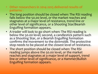 • Other researchers in 2014-2015 delivered results of
patterns :
• The long position should be closed when: The RSI reading
falls below the 50.00 level, or the market reaches and
stagnates at a major level of resistance, trend line or
other level of significance, or a Shooting Star/Bearish
Engulfing formation appears.
• A trader will look to go short when: The RSI reading is
below the 50.00 level; second, a candlestick pattern such
as a Shooting Star, or a Bearish Engulfing formation
confirms the movement to the downside. The protective
stop needs to be placed at the closest level of resistance.
• The short position should be closed when: The RSI
reading jumps above the 50.00 level, or the market
reaches and stagnates at a major level of support, trend
line or other level of significance, or a Hammer/Bullish
Engulfing formation appears.
 