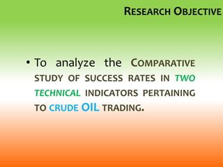 RESEARCH OBJECTIVE
• To analyze the COMPARATIVE
STUDY OF SUCCESS RATES IN TWO
TECHNICAL INDICATORS PERTAINING
TO CRUDE OIL TRADING.
 