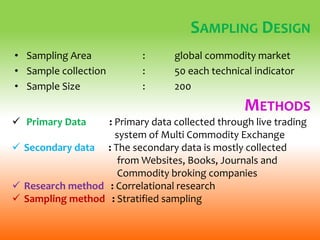 SAMPLING DESIGN
• Sampling Area : global commodity market
• Sample collection : 50 each technical indicator
• Sample Size : 200
METHODS
 Primary Data : Primary data collected through live trading
system of Multi Commodity Exchange
 Secondary data : The secondary data is mostly collected
from Websites, Books, Journals and
Commodity broking companies
 Research method : Correlational research
 Sampling method : Stratified sampling
 